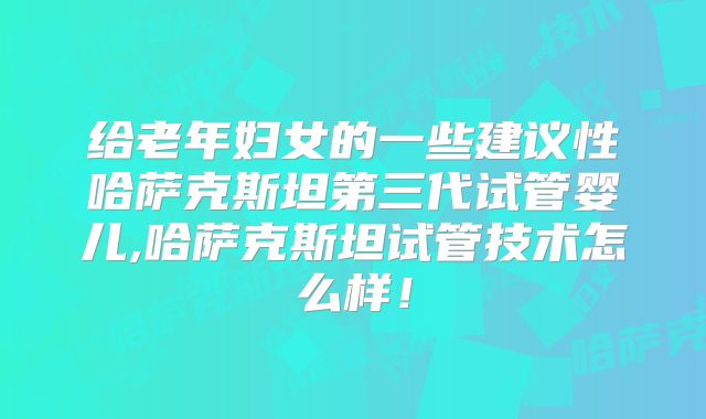 给老年妇女的一些建议性哈萨克斯坦第三代试管婴儿,哈萨克斯坦试管技术怎么样！