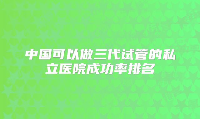 中国可以做三代试管的私立医院成功率排名