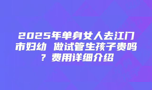 2025年单身女人去江门市妇幼 做试管生孩子贵吗?费用详细介绍