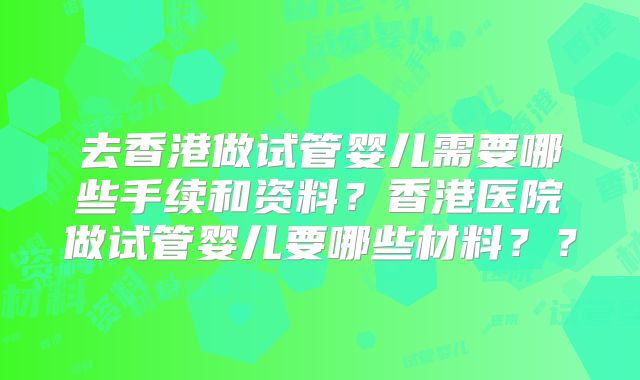 去香港做试管婴儿需要哪些手续和资料?香港医院做试管婴儿要哪些材料??