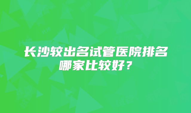 长沙较出名试管医院排名哪家比较好？