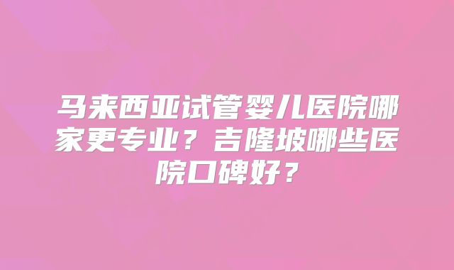 马来西亚试管婴儿医院哪家更专业?吉隆坡哪些医院口碑好?