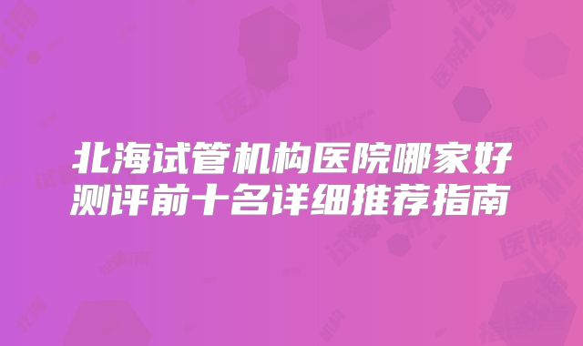 北海试管机构医院哪家好测评前十名详细推荐指南