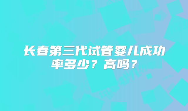 长春第三代试管婴儿成功率多少?高吗?