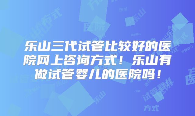 乐山三代试管比较好的医院网上咨询方式！乐山有做试管婴儿的医院吗！