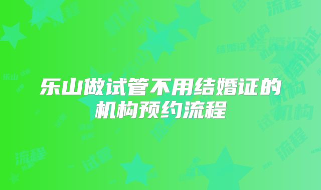 乐山做试管不用结婚证的机构预约流程