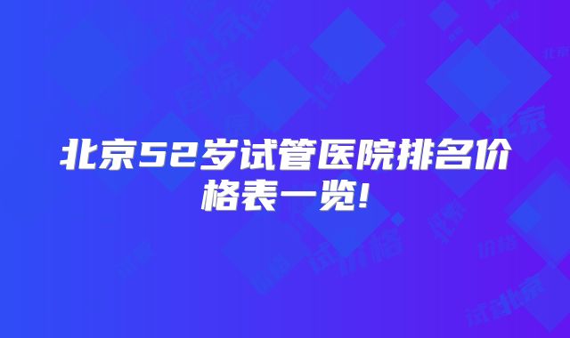 北京52岁试管医院排名价格表一览!