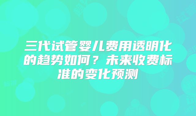 三代试管婴儿费用透明化的趋势如何？未来收费标准的变化预测