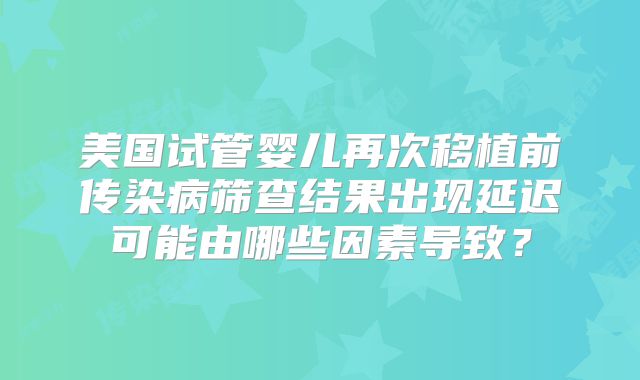 美国试管婴儿再次移植前传染病筛查结果出现延迟可能由哪些因素导致？