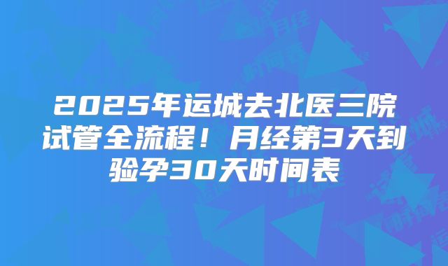 2025年运城去北医三院试管全流程!月经第3天到验孕30天时间表