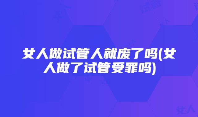 女人做试管人就废了吗(女人做了试管受罪吗)