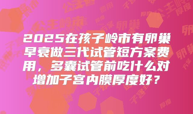 2025在孩子岭市有卵巢早衰做三代试管短方案费用,多囊试管前吃什么对增加子宫内膜厚度好?