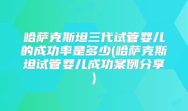 哈萨克斯坦三代试管婴儿的成功率是多少(哈萨克斯坦试管婴儿成功案例分享)