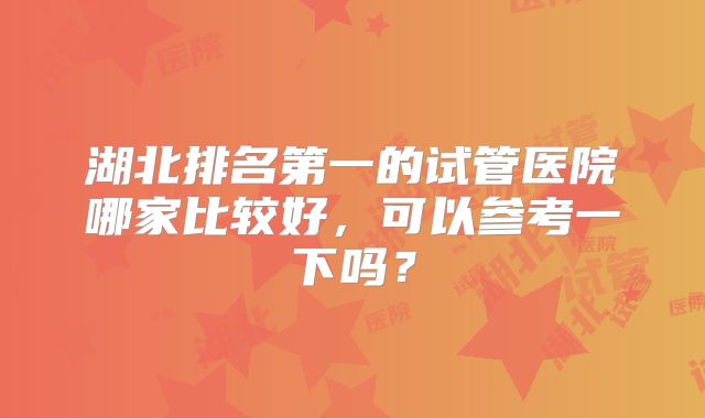 湖北排名第一的试管医院哪家比较好，可以参考一下吗？