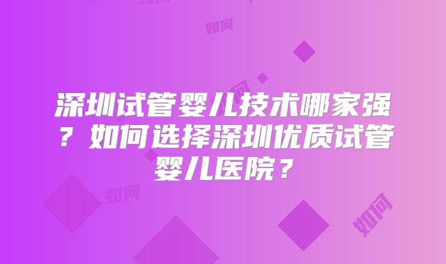 深圳试管婴儿技术哪家强?如何选择深圳优质试管婴儿医院?