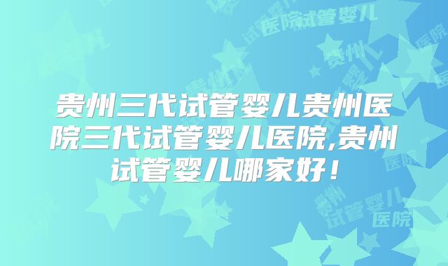 贵州三代试管婴儿贵州医院三代试管婴儿医院,贵州试管婴儿哪家好！