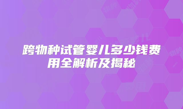 跨物种试管婴儿多少钱费用全解析及揭秘