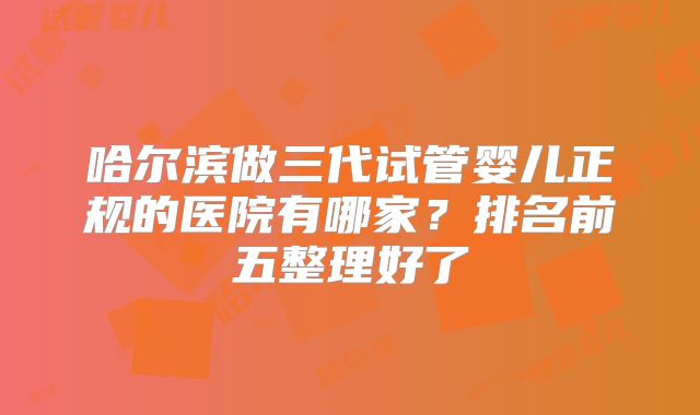 哈尔滨做三代试管婴儿正规的医院有哪家？排名前五整理好了