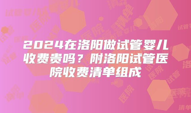 2024在洛阳做试管婴儿收费贵吗？附洛阳试管医院收费清单组成