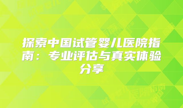 探索中国试管婴儿医院指南：专业评估与真实体验分享