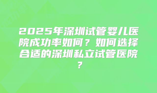 2025年深圳试管婴儿医院成功率如何？如何选择合适的深圳私立试管医院？