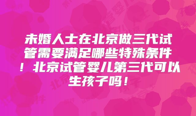 未婚人士在北京做三代试管需要满足哪些特殊条件！北京试管婴儿第三代可以生孩子吗！