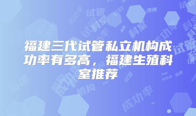 福建三代试管私立机构成功率有多高，福建生殖科室推荐