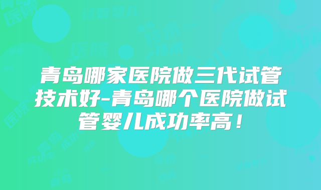 青岛哪家医院做三代试管技术好-青岛哪个医院做试管婴儿成功率高!