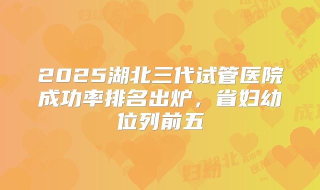 2025湖北三代试管医院成功率排名出炉，省妇幼位列前五