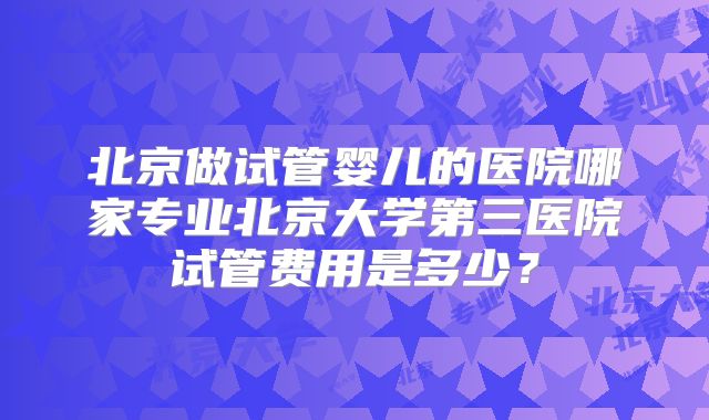 北京做试管婴儿的医院哪家专业北京大学第三医院试管费用是多少?