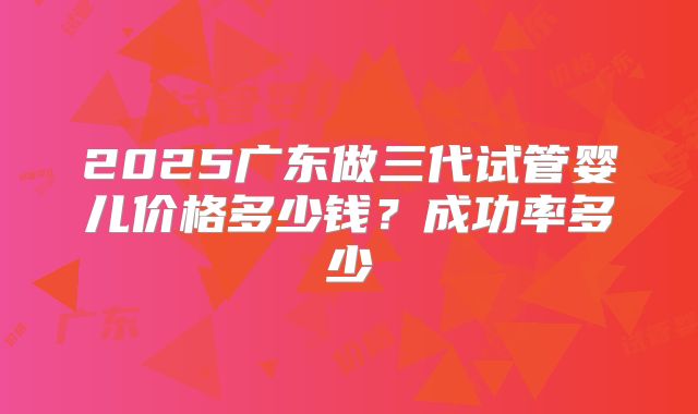 2025广东做三代试管婴儿价格多少钱？成功率多少