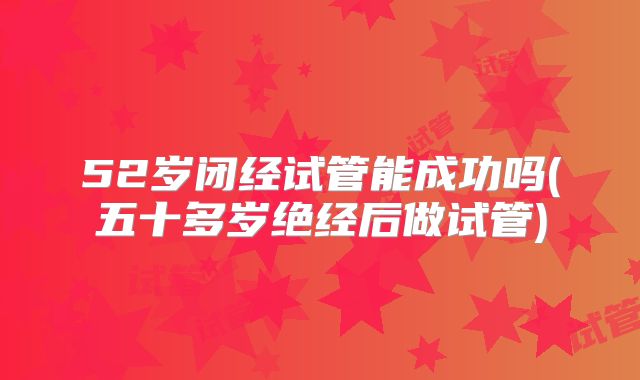 52岁闭经试管能成功吗(五十多岁绝经后做试管)