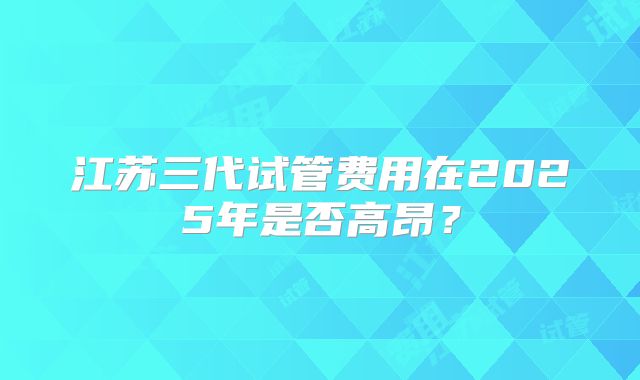 江苏三代试管费用在2025年是否高昂？