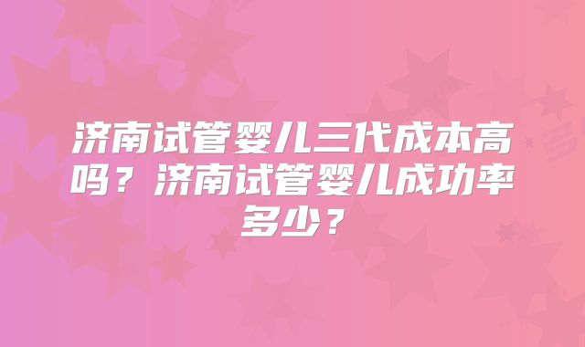 济南试管婴儿三代成本高吗？济南试管婴儿成功率多少？