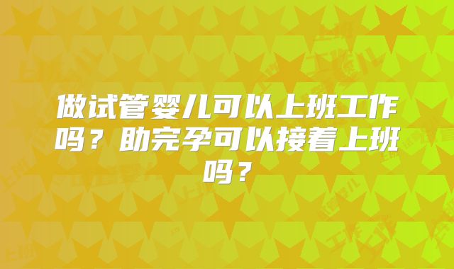 做试管婴儿可以上班工作吗？助完孕可以接着上班吗？