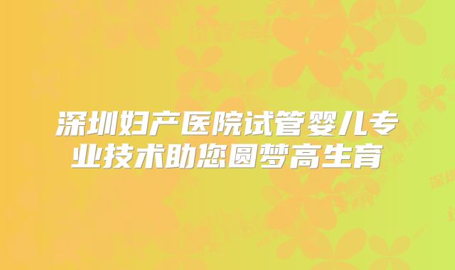 深圳妇产医院试管婴儿专业技术助您圆梦高生育