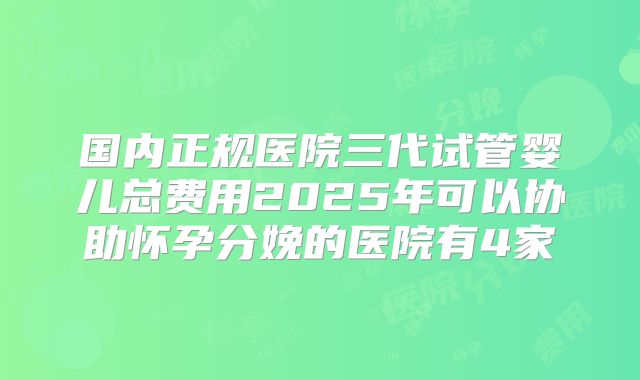 国内正规医院三代试管婴儿总费用2025年可以协助怀孕分娩的医院有4家