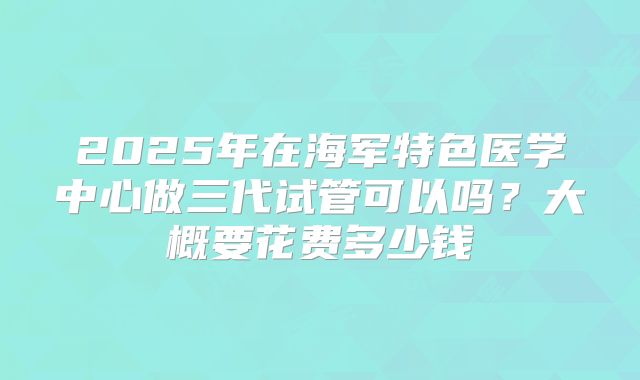 2025年在海军特色医学中心做三代试管可以吗？大概要花费多少钱