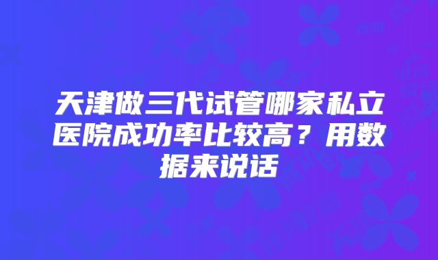 天津做三代试管哪家私立医院成功率比较高？用数据来说话