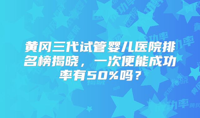 黄冈三代试管婴儿医院排名榜揭晓，一次便能成功率有50%吗？