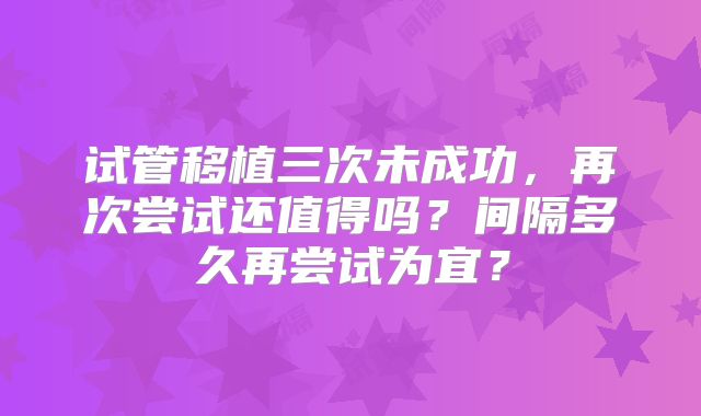 试管移植三次未成功，再次尝试还值得吗？间隔多久再尝试为宜？