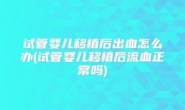 试管婴儿移植后出血怎么办(试管婴儿移植后流血正常吗)