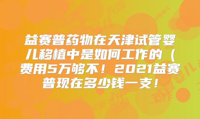 益赛普药物在天津试管婴儿移植中是如何工作的(费用5万够不!2021益赛普现在多少钱一支!