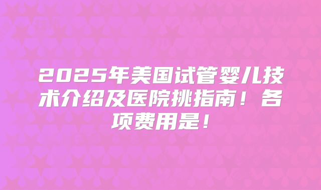 2025年美国试管婴儿技术介绍及医院挑指南!各项费用是!