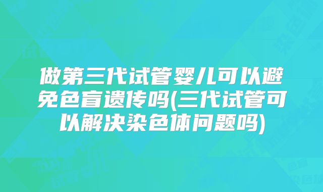 做第三代试管婴儿可以避免色盲遗传吗(三代试管可以解决染色体问题吗)