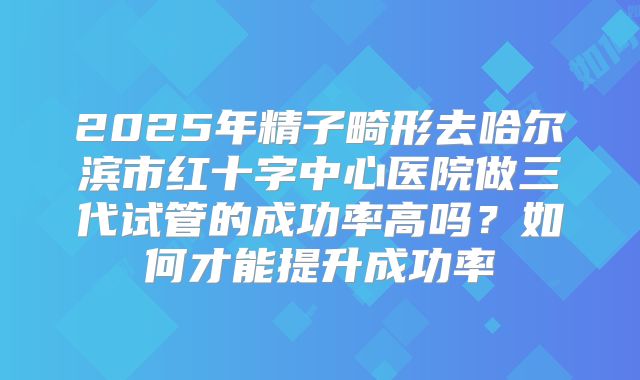 2025年精子畸形去哈尔滨市红十字中心医院做三代试管的成功率高吗?如何才能提升成功率