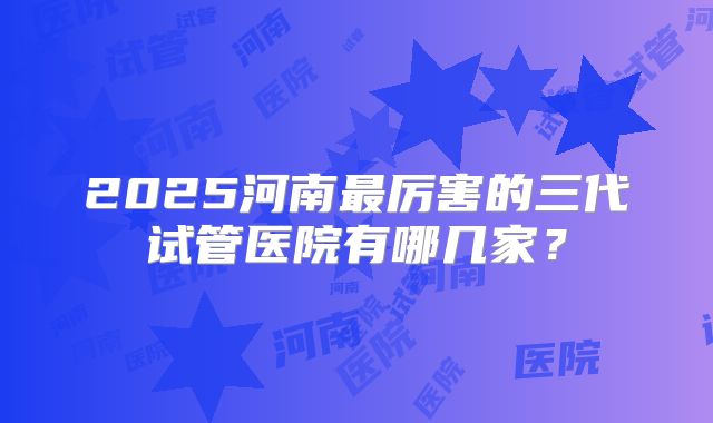 2025河南最厉害的三代试管医院有哪几家？