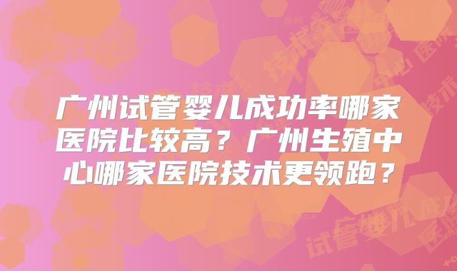 广州试管婴儿成功率哪家医院比较高?广州生殖中心哪家医院技术更领跑?