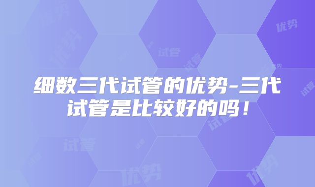 细数三代试管的优势-三代试管是比较好的吗!