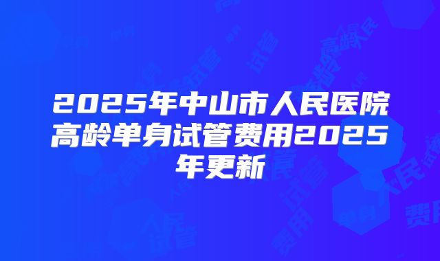2025年中山市人民医院高龄单身试管费用2025年更新